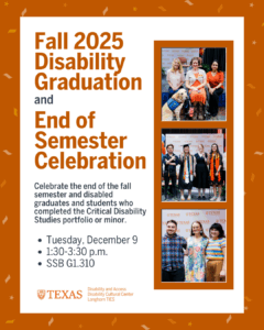 Graphic titled Fall 2025 Disability Graduation and End of Semester Celebration. The design features burnt orange confetti on the border and three photos of past events showing graduates, attendees and a service dog. Text reads: “Celebrate disabled graduates and students who completed the Critical Disability Studies portfolio or minor. Tuesday, December 9, 1:30–3:30 p.m., SSB G1.310.” Logos for Disability and Access, Disability Cultural Center and Longhorn TIES appear at the bottom.